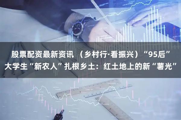 股票配资最新资讯 （乡村行·看振兴）“95后”大学生“新农人”扎根乡土：红土地上的新“薯光”