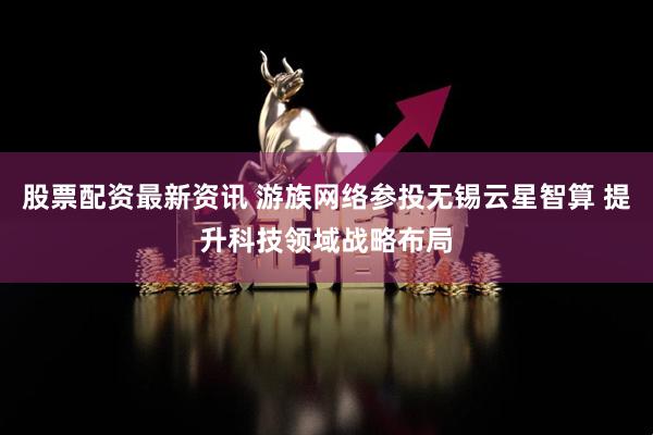 股票配资最新资讯 游族网络参投无锡云星智算 提升科技领域战略布局