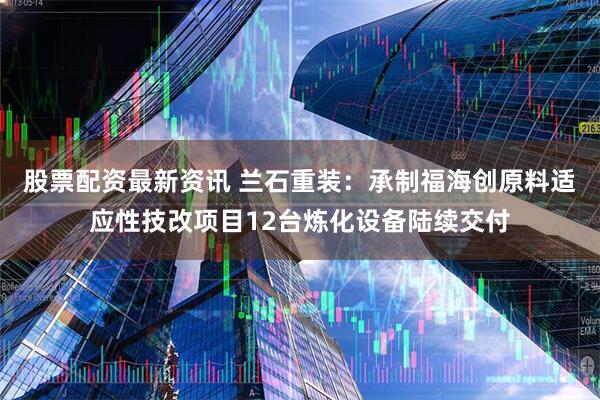 股票配资最新资讯 兰石重装：承制福海创原料适应性技改项目12台炼化设备陆续交付