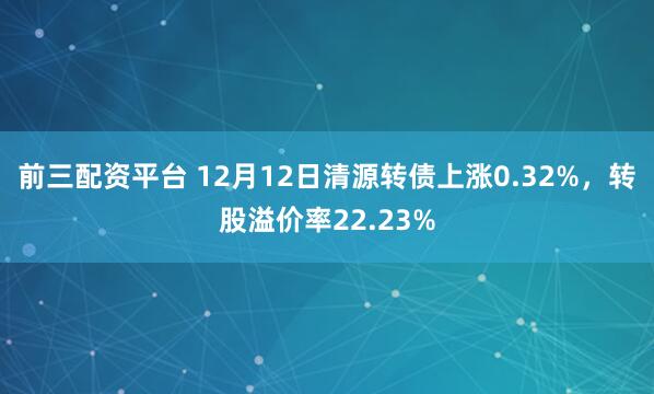 前三配资平台 12月12日清源转债上涨0.32%，转股溢价率22.23%
