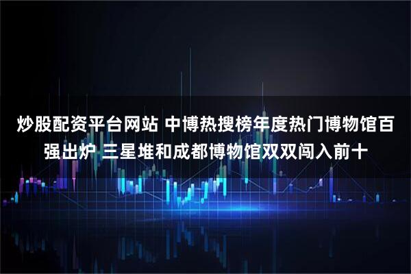 炒股配资平台网站 中博热搜榜年度热门博物馆百强出炉 三星堆和成都博物馆双双闯入前十