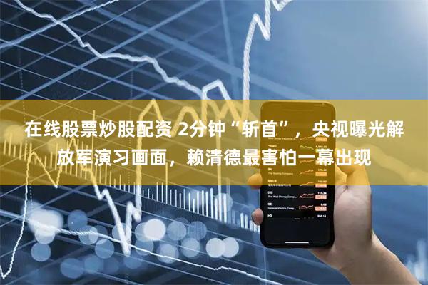 在线股票炒股配资 2分钟“斩首”，央视曝光解放军演习画面，赖清德最害怕一幕出现