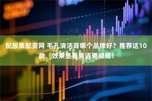 配股票配资网 毛孔清洁膏哪个品牌好？推荐这10款，效果显著清洁更彻底！