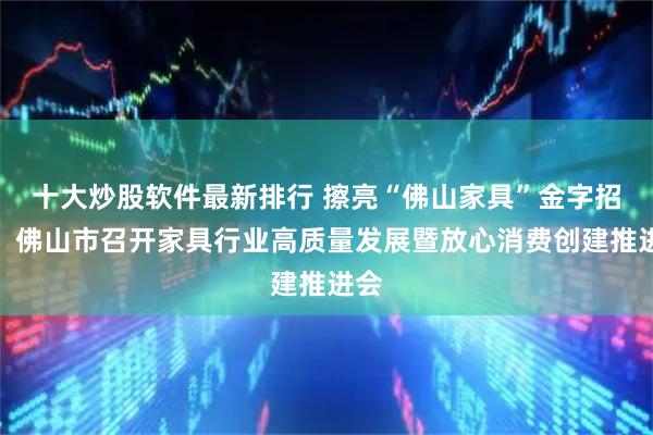 十大炒股软件最新排行 擦亮“佛山家具”金字招牌！佛山市召开家具行业高质量发展暨放心消费创建推进会