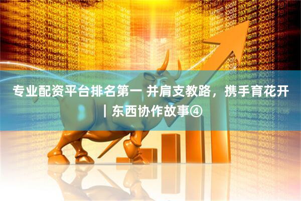专业配资平台排名第一 并肩支教路，携手育花开｜东西协作故事④