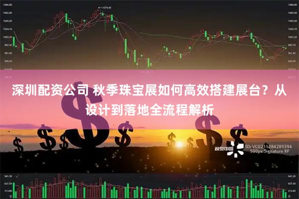 深圳配资公司 秋季珠宝展如何高效搭建展台？从设计到落地全流程解析
