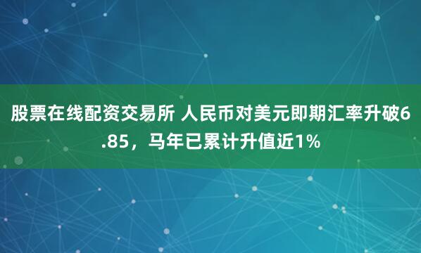股票在线配资交易所 人民币对美元即期汇率升破6.85，马年已累计升值近1%
