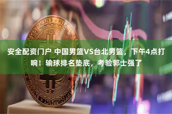 安全配资门户 中国男篮VS台北男篮，下午4点打响！输球排名垫底，考验郭士强了