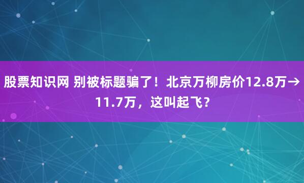 股票知识网 别被标题骗了！北京万柳房价12.8万→11.7万，这叫起飞？