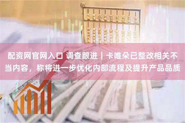 配资网官网入口 调查跟进｜卡唯朵已整改相关不当内容，称将进一步优化内部流程及提升产品品质