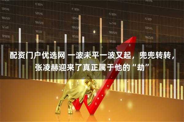配资门户优选网 一波未平一波又起，兜兜转转，张凌赫迎来了真正属于他的“劫”