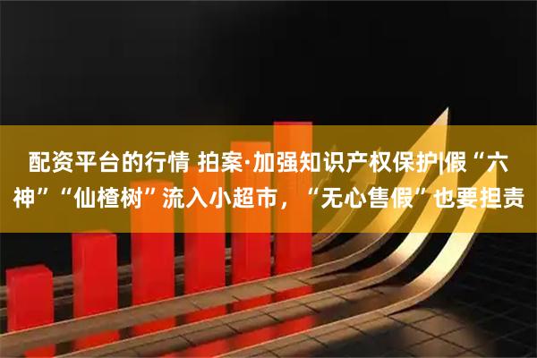 配资平台的行情 拍案·加强知识产权保护|假“六神”“仙楂树”流入小超市，“无心售假”也要担责