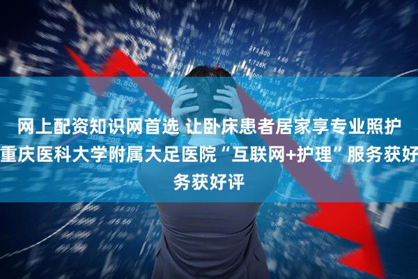 网上配资知识网首选 让卧床患者居家享专业照护，重庆医科大学附属大足医院“互联网+护理”服务获好评