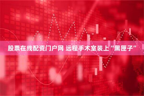 股票在线配资门户网 远程手术室装上“黑匣子”