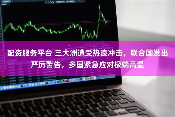 配资服务平台 三大洲遭受热浪冲击，联合国发出严厉警告，多国紧急应对极端高温